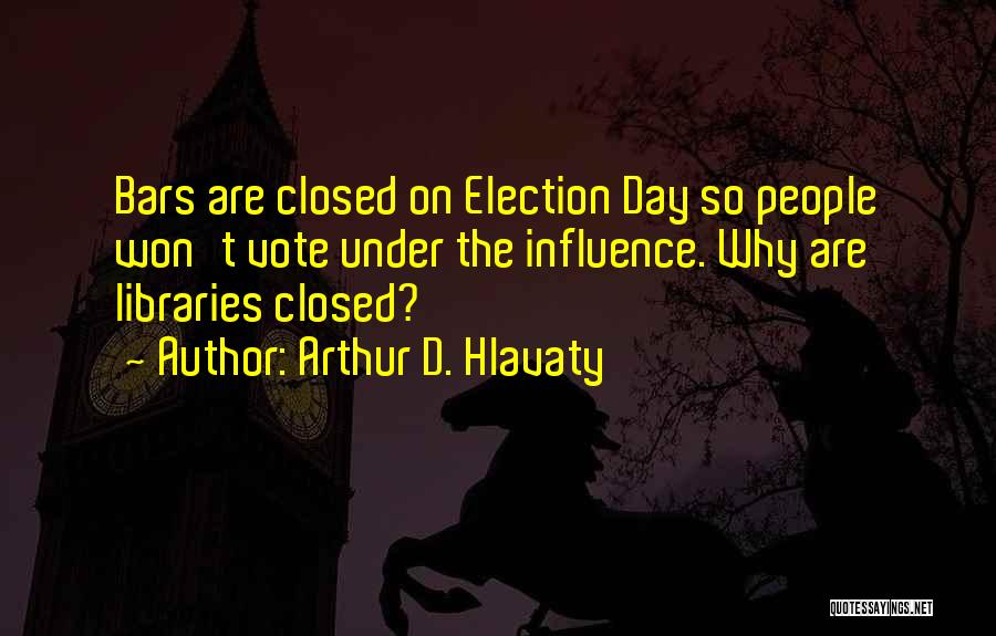 Arthur D. Hlavaty Quotes: Bars Are Closed On Election Day So People Won't Vote Under The Influence. Why Are Libraries Closed?