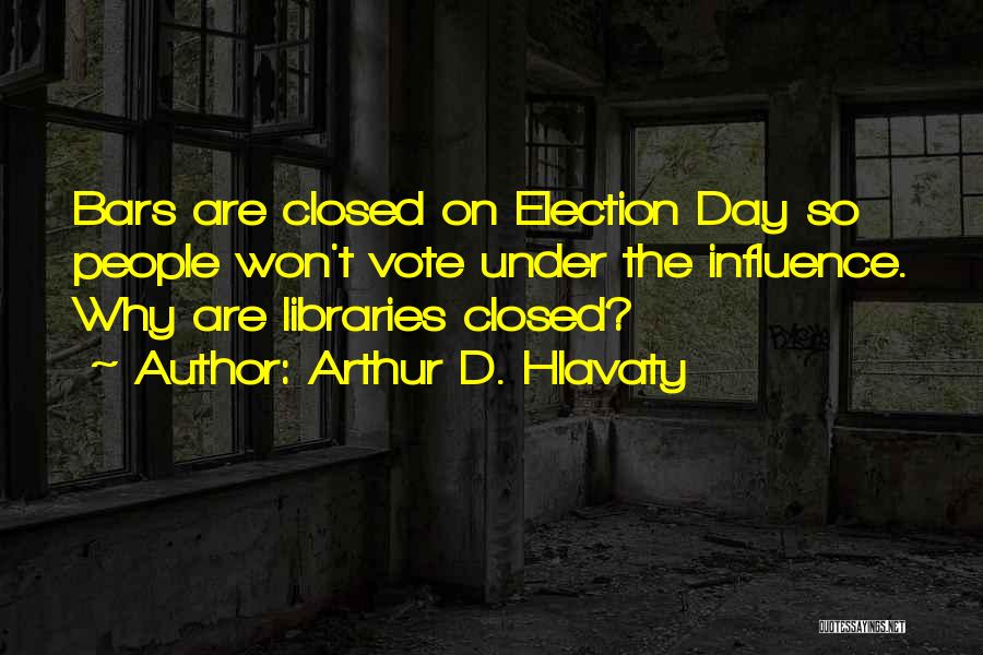 Arthur D. Hlavaty Quotes: Bars Are Closed On Election Day So People Won't Vote Under The Influence. Why Are Libraries Closed?