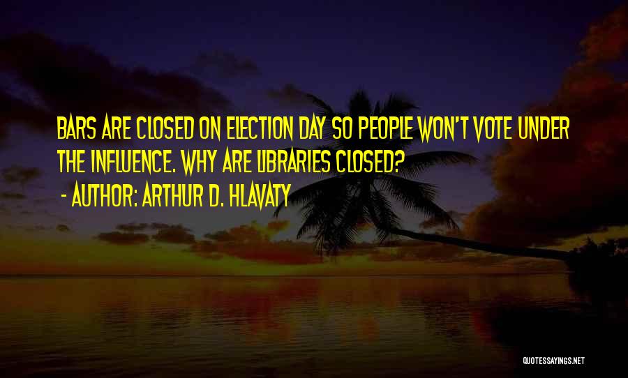 Arthur D. Hlavaty Quotes: Bars Are Closed On Election Day So People Won't Vote Under The Influence. Why Are Libraries Closed?