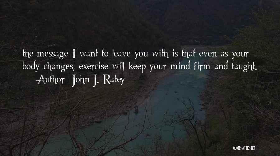 John J. Ratey Quotes: The Message I Want To Leave You With Is That Even As Your Body Changes, Exercise Will Keep Your Mind