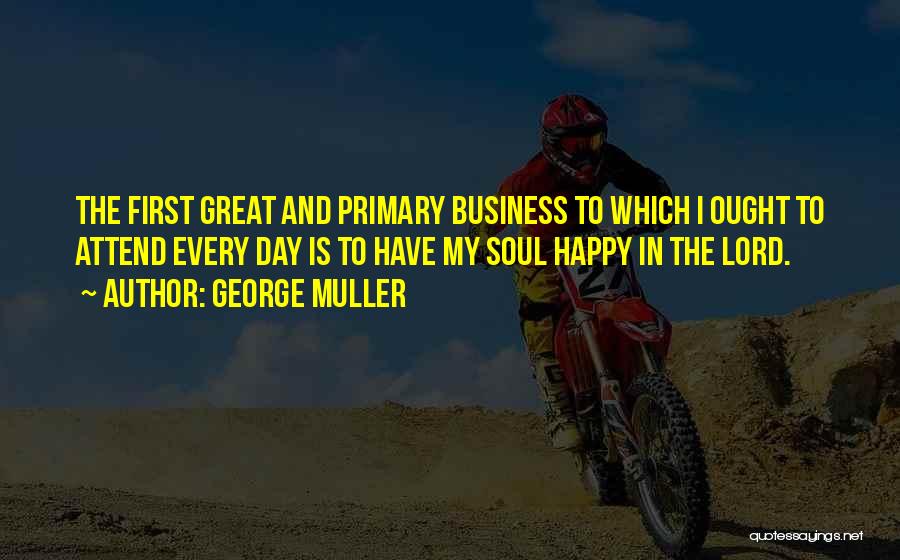 George Muller Quotes: The First Great And Primary Business To Which I Ought To Attend Every Day Is To Have My Soul Happy