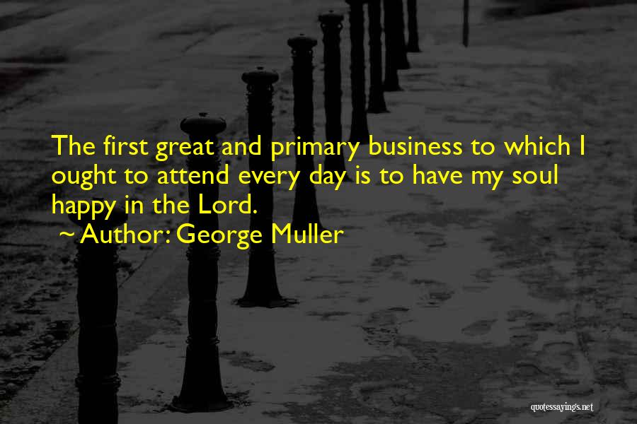 George Muller Quotes: The First Great And Primary Business To Which I Ought To Attend Every Day Is To Have My Soul Happy
