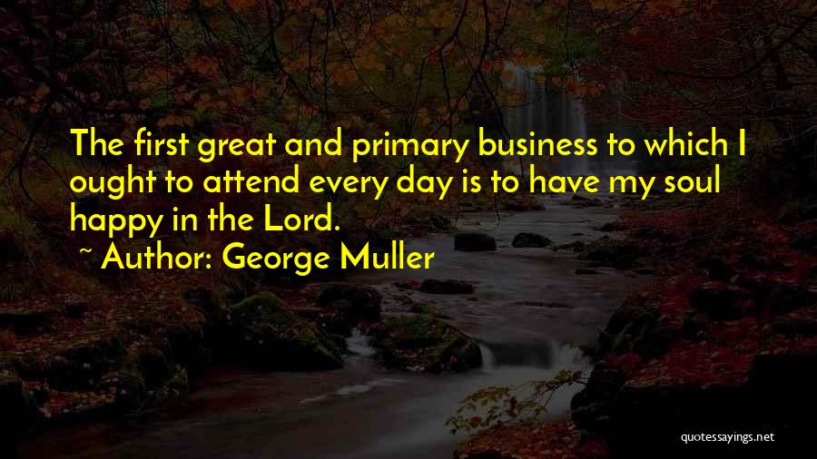 George Muller Quotes: The First Great And Primary Business To Which I Ought To Attend Every Day Is To Have My Soul Happy