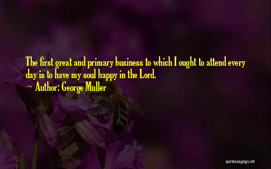 George Muller Quotes: The First Great And Primary Business To Which I Ought To Attend Every Day Is To Have My Soul Happy