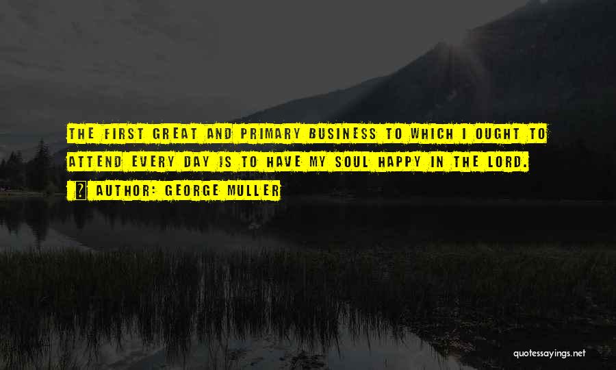 George Muller Quotes: The First Great And Primary Business To Which I Ought To Attend Every Day Is To Have My Soul Happy