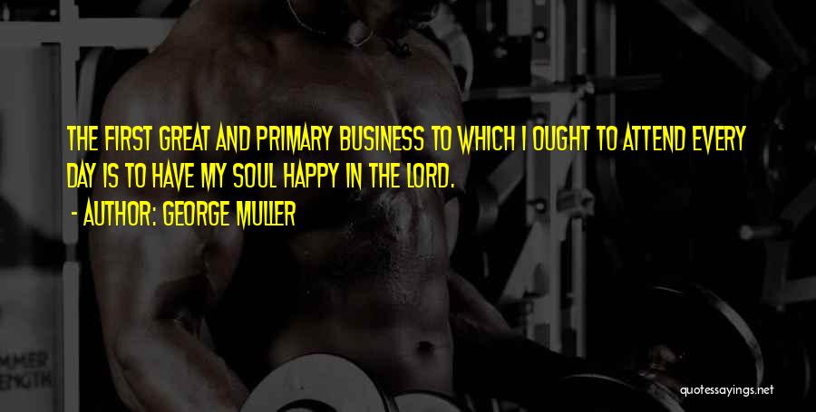 George Muller Quotes: The First Great And Primary Business To Which I Ought To Attend Every Day Is To Have My Soul Happy