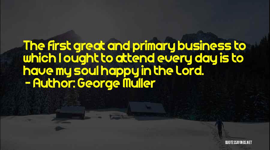 George Muller Quotes: The First Great And Primary Business To Which I Ought To Attend Every Day Is To Have My Soul Happy