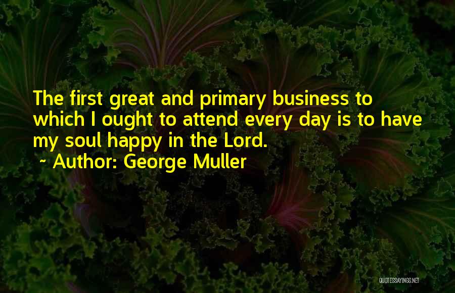 George Muller Quotes: The First Great And Primary Business To Which I Ought To Attend Every Day Is To Have My Soul Happy