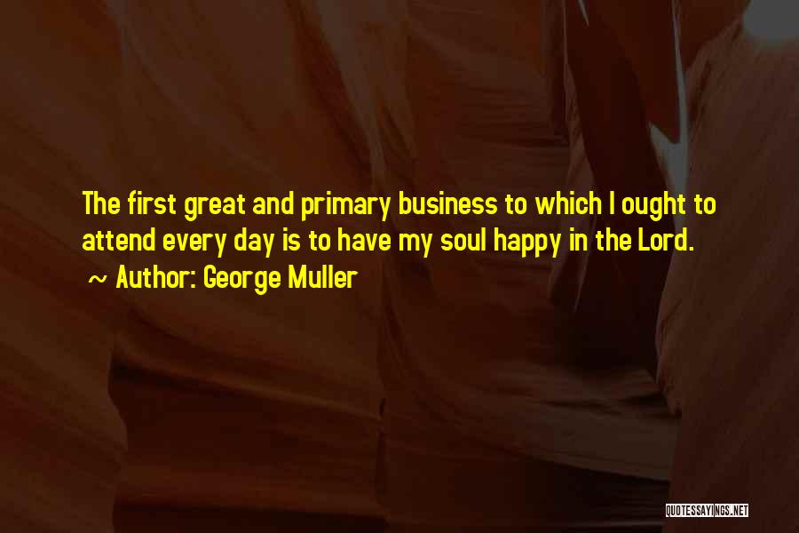 George Muller Quotes: The First Great And Primary Business To Which I Ought To Attend Every Day Is To Have My Soul Happy