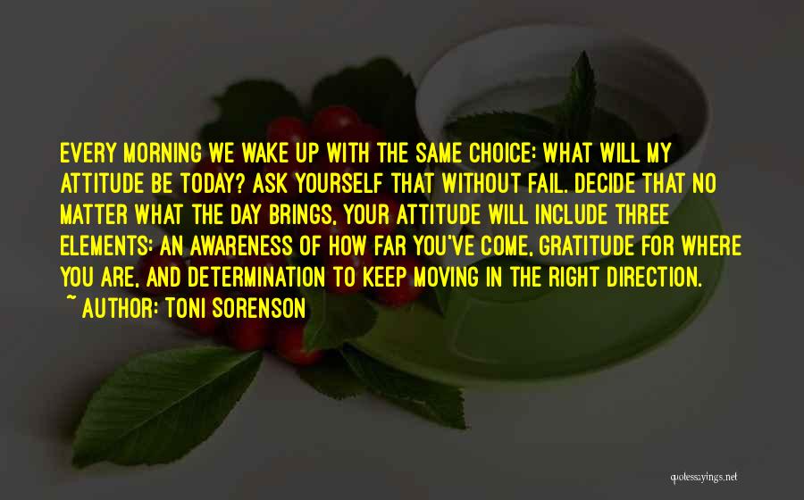 Toni Sorenson Quotes: Every Morning We Wake Up With The Same Choice: What Will My Attitude Be Today? Ask Yourself That Without Fail.