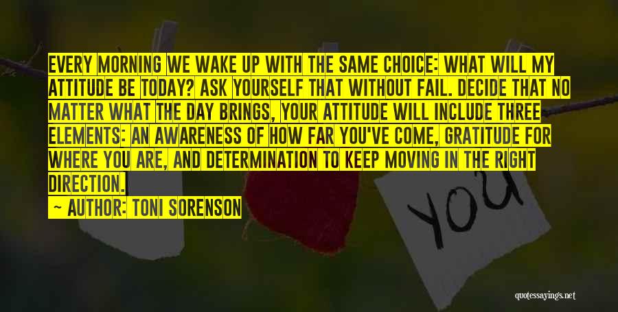 Toni Sorenson Quotes: Every Morning We Wake Up With The Same Choice: What Will My Attitude Be Today? Ask Yourself That Without Fail.