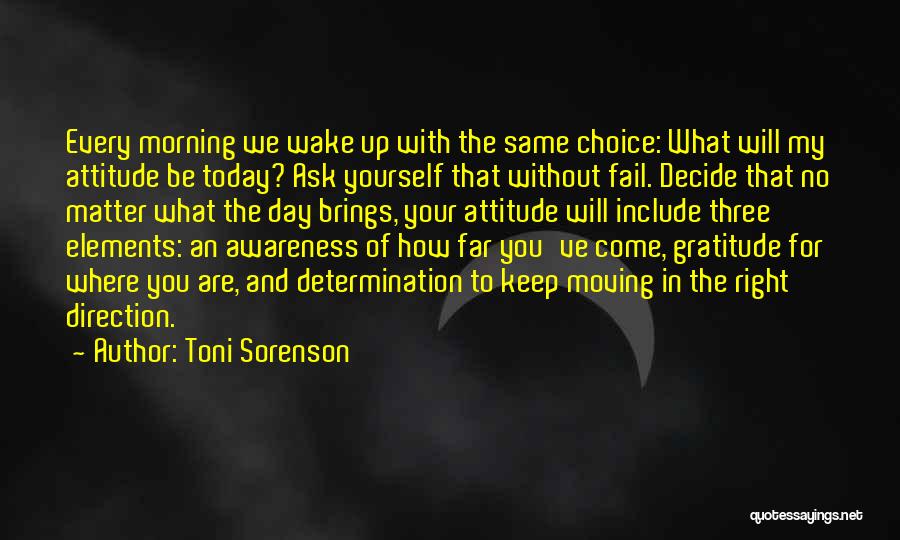 Toni Sorenson Quotes: Every Morning We Wake Up With The Same Choice: What Will My Attitude Be Today? Ask Yourself That Without Fail.