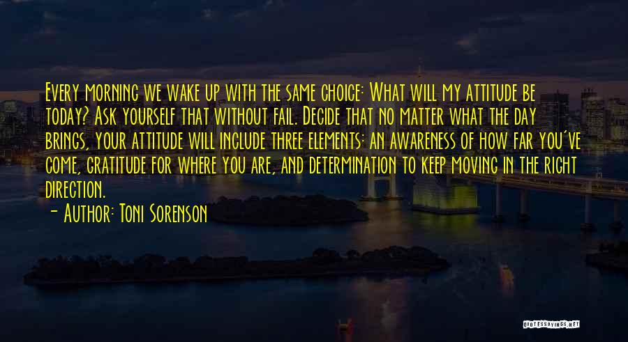 Toni Sorenson Quotes: Every Morning We Wake Up With The Same Choice: What Will My Attitude Be Today? Ask Yourself That Without Fail.