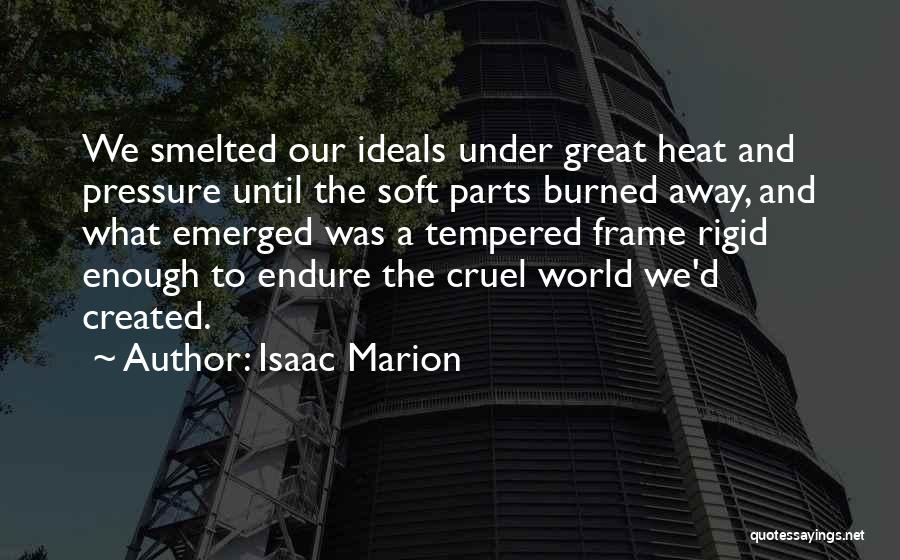 Isaac Marion Quotes: We Smelted Our Ideals Under Great Heat And Pressure Until The Soft Parts Burned Away, And What Emerged Was A