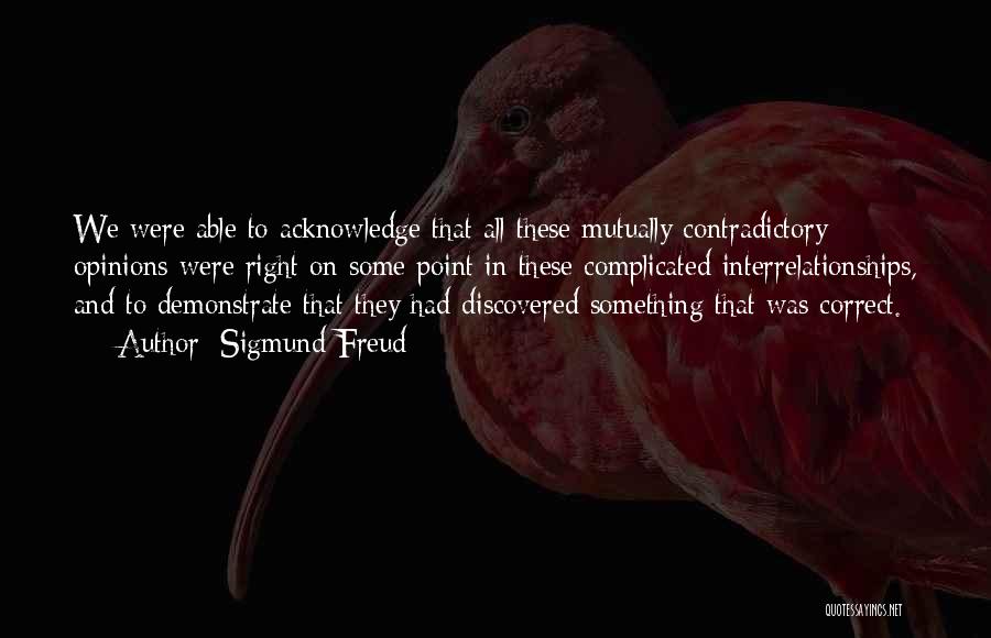 Sigmund Freud Quotes: We Were Able To Acknowledge That All These Mutually Contradictory Opinions Were Right On Some Point In These Complicated Interrelationships,