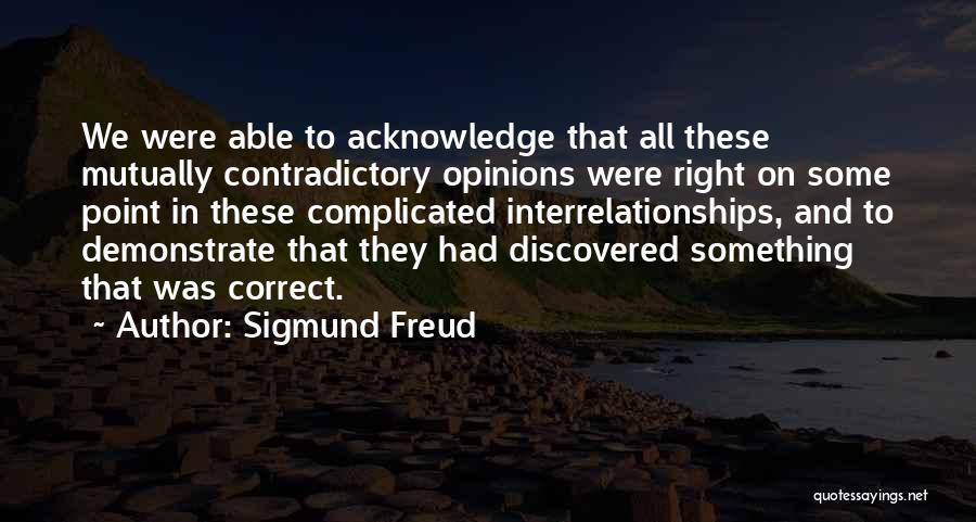 Sigmund Freud Quotes: We Were Able To Acknowledge That All These Mutually Contradictory Opinions Were Right On Some Point In These Complicated Interrelationships,