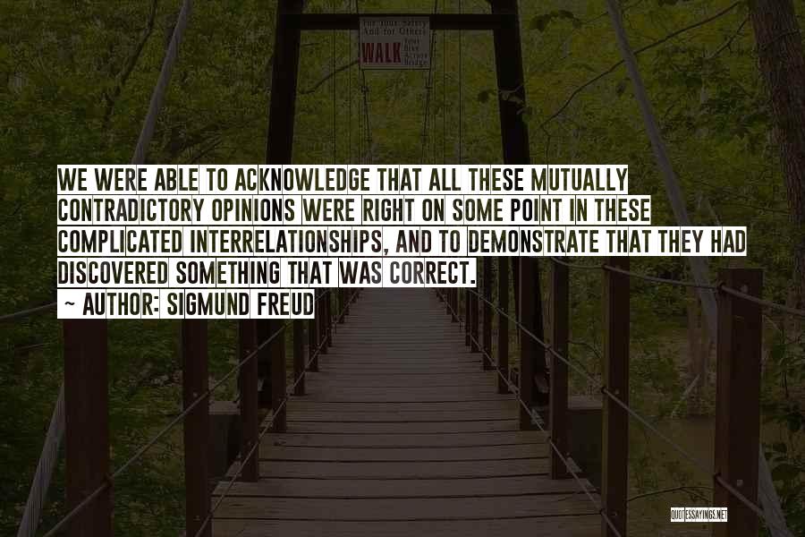 Sigmund Freud Quotes: We Were Able To Acknowledge That All These Mutually Contradictory Opinions Were Right On Some Point In These Complicated Interrelationships,