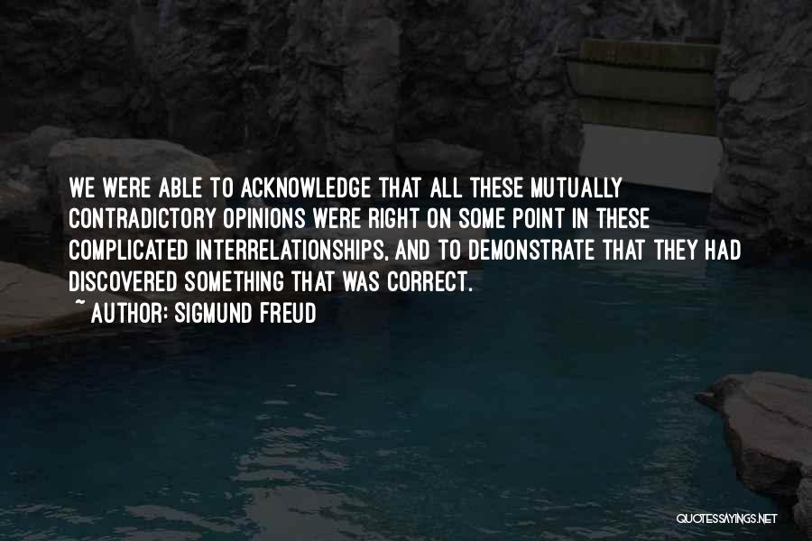 Sigmund Freud Quotes: We Were Able To Acknowledge That All These Mutually Contradictory Opinions Were Right On Some Point In These Complicated Interrelationships,