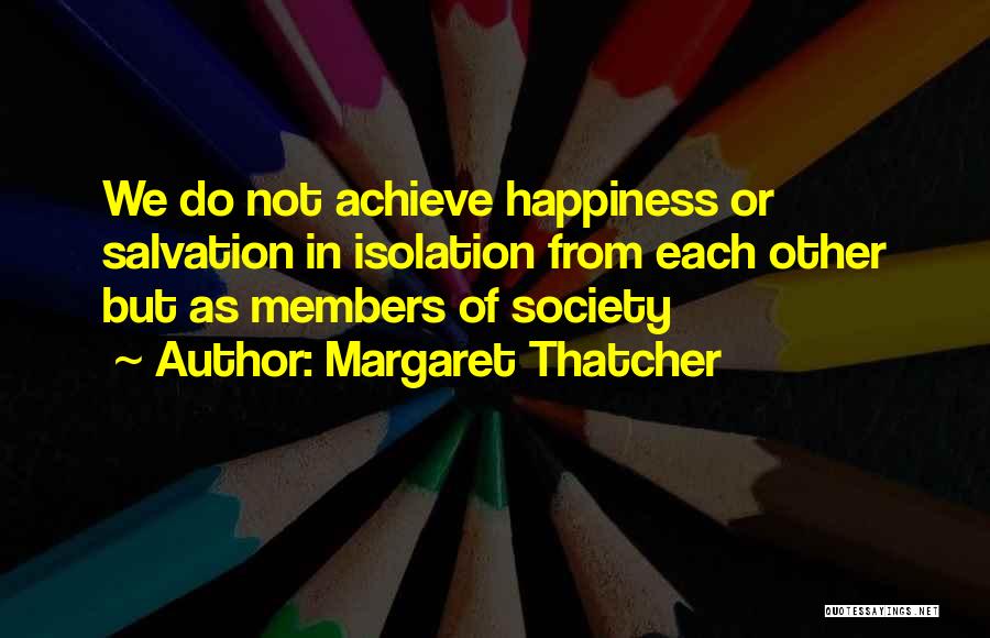 Margaret Thatcher Quotes: We Do Not Achieve Happiness Or Salvation In Isolation From Each Other But As Members Of Society