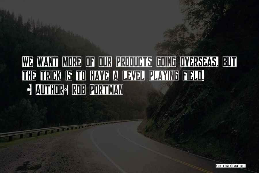 Rob Portman Quotes: We Want More Of Our Products Going Overseas, But The Trick Is To Have A Level Playing Field.