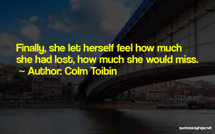 Colm Toibin Quotes: Finally, She Let Herself Feel How Much She Had Lost, How Much She Would Miss.