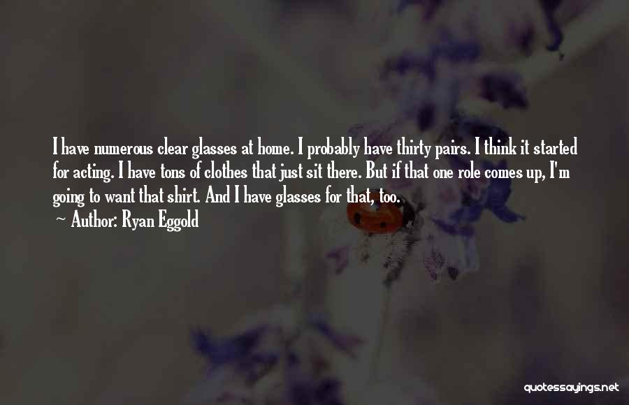 Ryan Eggold Quotes: I Have Numerous Clear Glasses At Home. I Probably Have Thirty Pairs. I Think It Started For Acting. I Have