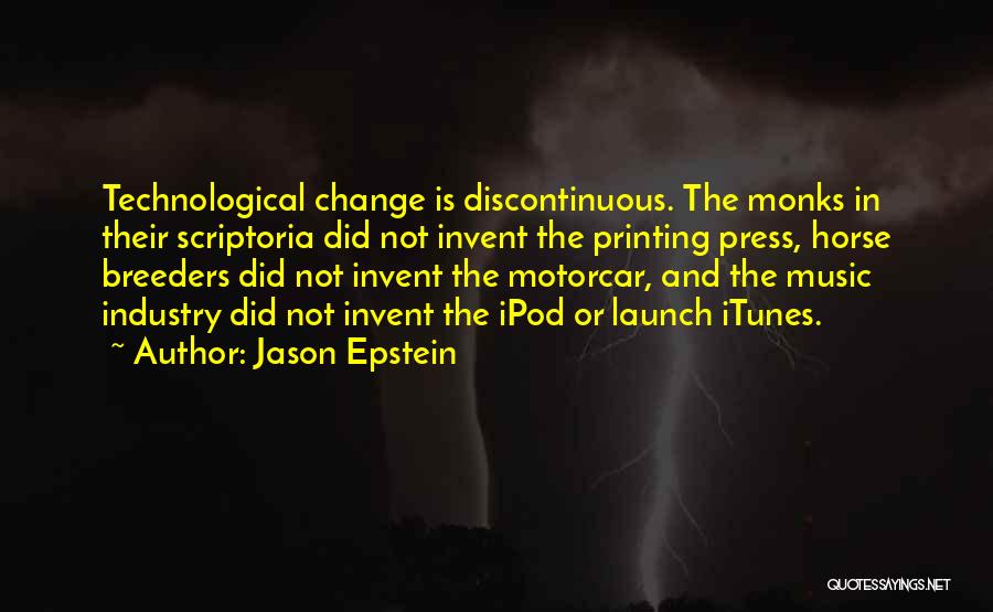 Jason Epstein Quotes: Technological Change Is Discontinuous. The Monks In Their Scriptoria Did Not Invent The Printing Press, Horse Breeders Did Not Invent