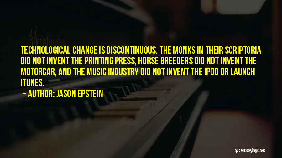 Jason Epstein Quotes: Technological Change Is Discontinuous. The Monks In Their Scriptoria Did Not Invent The Printing Press, Horse Breeders Did Not Invent