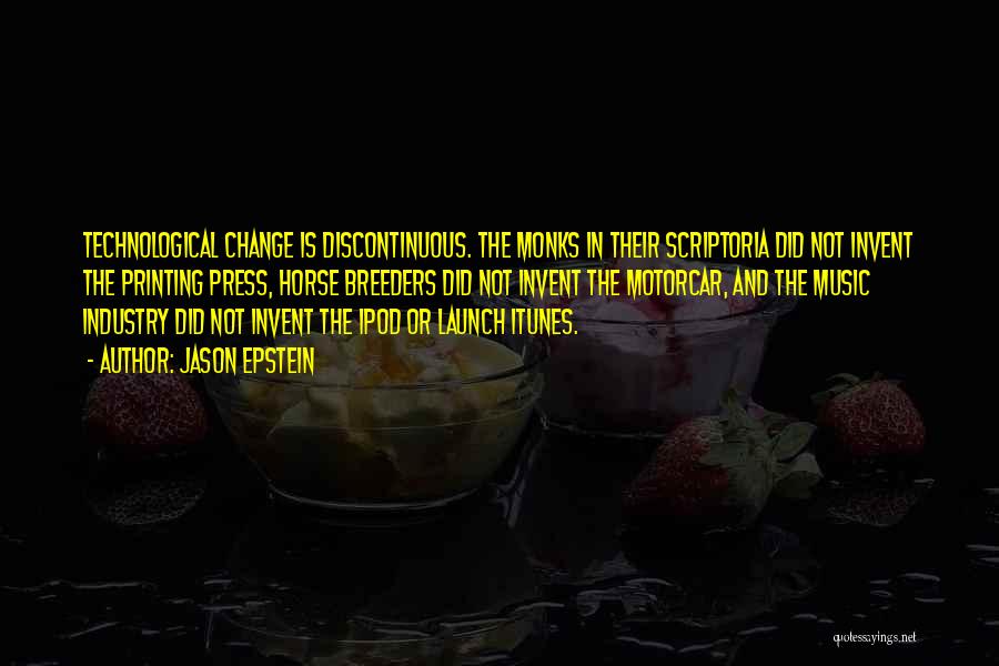 Jason Epstein Quotes: Technological Change Is Discontinuous. The Monks In Their Scriptoria Did Not Invent The Printing Press, Horse Breeders Did Not Invent