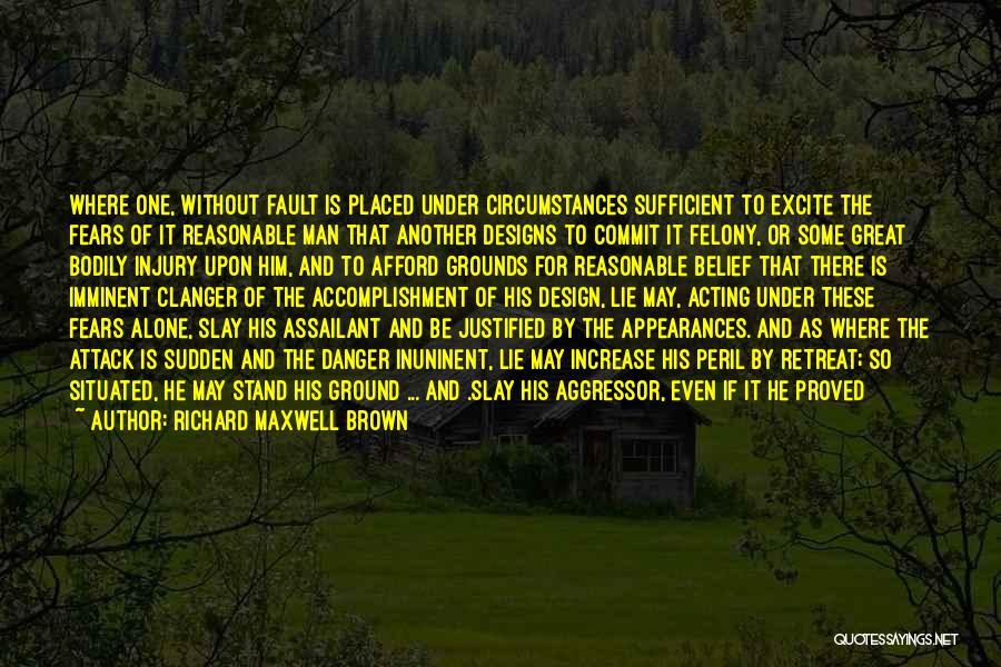 Richard Maxwell Brown Quotes: Where One, Without Fault Is Placed Under Circumstances Sufficient To Excite The Fears Of It Reasonable Man That Another Designs