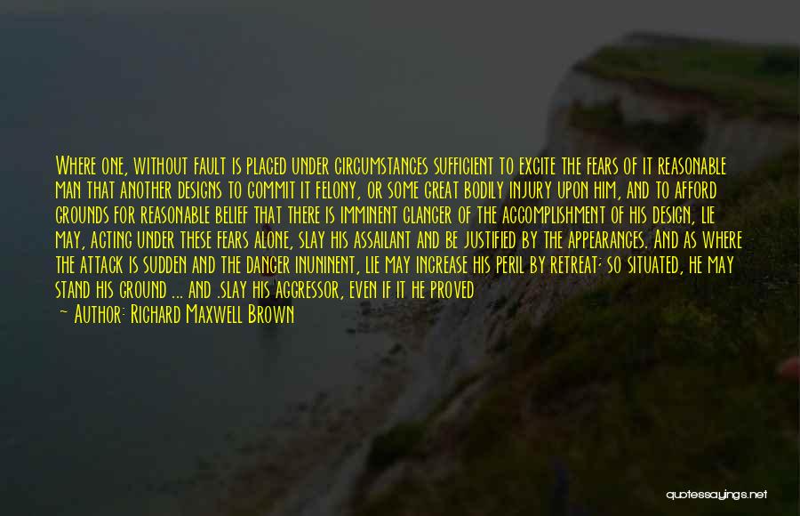 Richard Maxwell Brown Quotes: Where One, Without Fault Is Placed Under Circumstances Sufficient To Excite The Fears Of It Reasonable Man That Another Designs