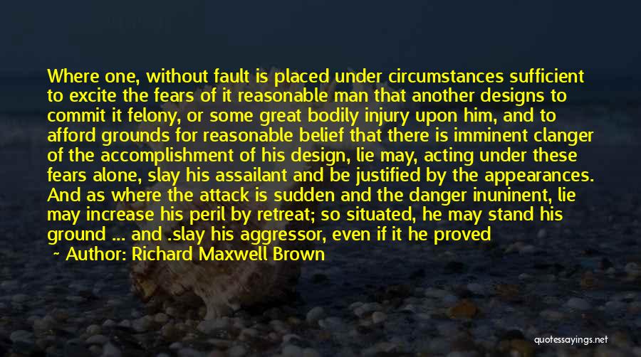 Richard Maxwell Brown Quotes: Where One, Without Fault Is Placed Under Circumstances Sufficient To Excite The Fears Of It Reasonable Man That Another Designs