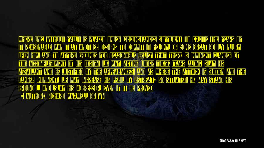 Richard Maxwell Brown Quotes: Where One, Without Fault Is Placed Under Circumstances Sufficient To Excite The Fears Of It Reasonable Man That Another Designs