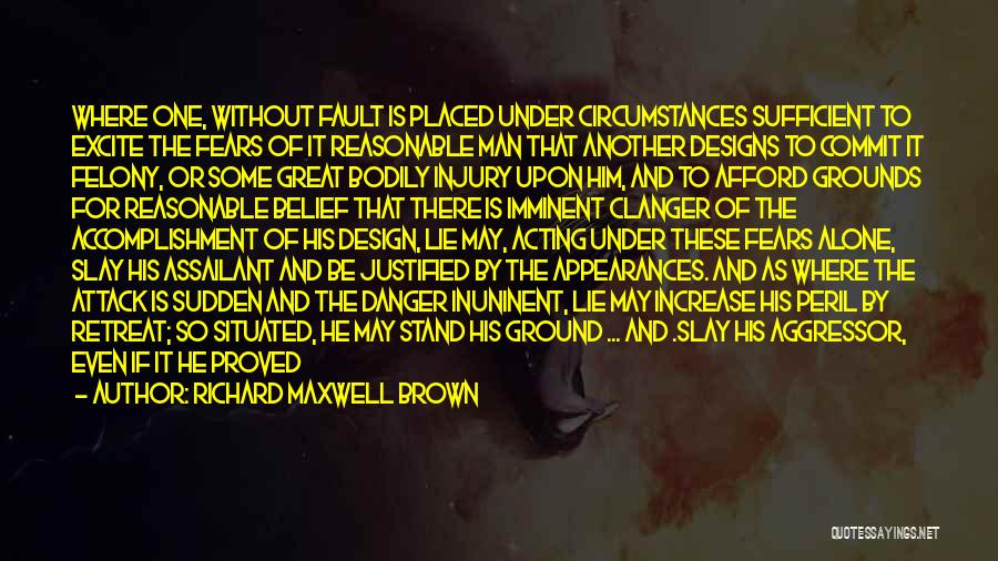 Richard Maxwell Brown Quotes: Where One, Without Fault Is Placed Under Circumstances Sufficient To Excite The Fears Of It Reasonable Man That Another Designs