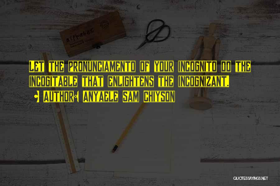 Anyaele Sam Chiyson Quotes: Let The Pronunciamento Of Your Incognito Do The Incogitable That Enlightens The Incognizant.