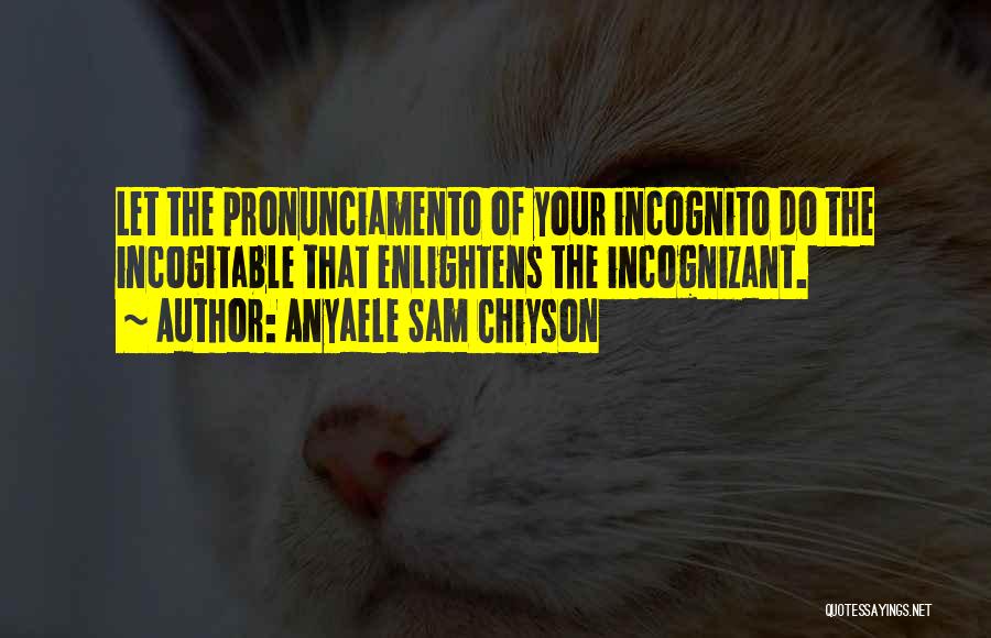 Anyaele Sam Chiyson Quotes: Let The Pronunciamento Of Your Incognito Do The Incogitable That Enlightens The Incognizant.