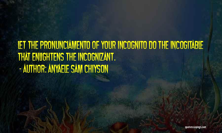 Anyaele Sam Chiyson Quotes: Let The Pronunciamento Of Your Incognito Do The Incogitable That Enlightens The Incognizant.