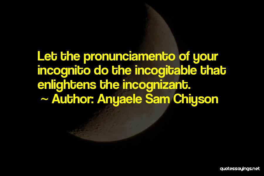 Anyaele Sam Chiyson Quotes: Let The Pronunciamento Of Your Incognito Do The Incogitable That Enlightens The Incognizant.