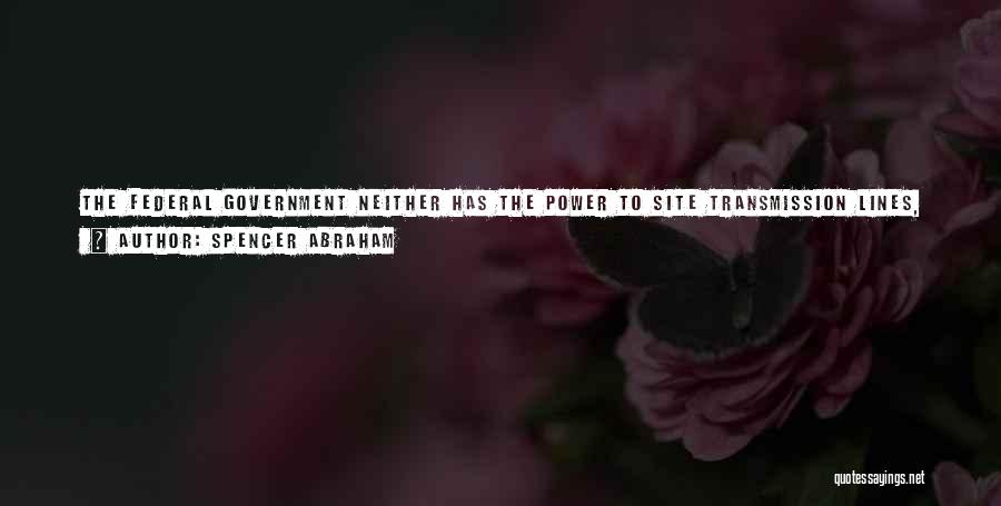 Spencer Abraham Quotes: The Federal Government Neither Has The Power To Site Transmission Lines, Nor Do We Build Them. That's Done, As People