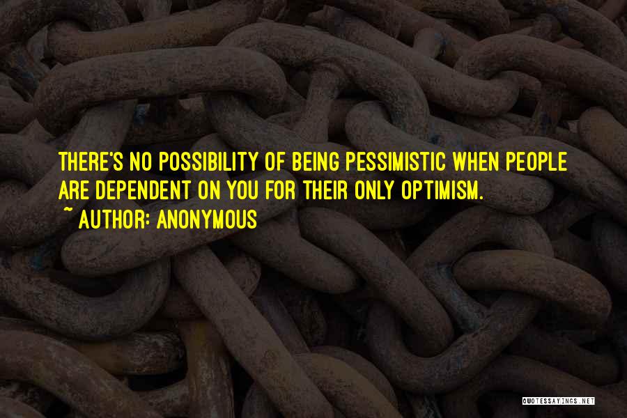 Anonymous Quotes: There's No Possibility Of Being Pessimistic When People Are Dependent On You For Their Only Optimism.