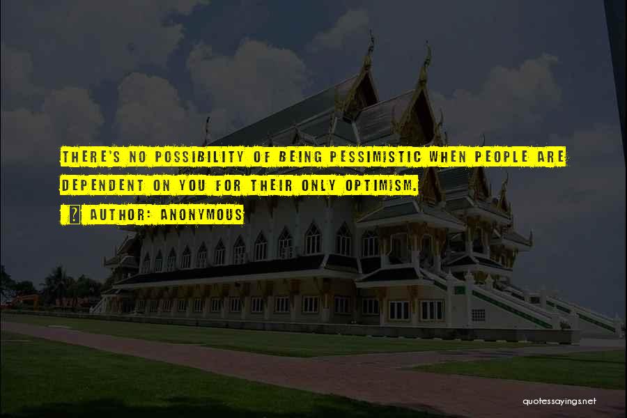 Anonymous Quotes: There's No Possibility Of Being Pessimistic When People Are Dependent On You For Their Only Optimism.
