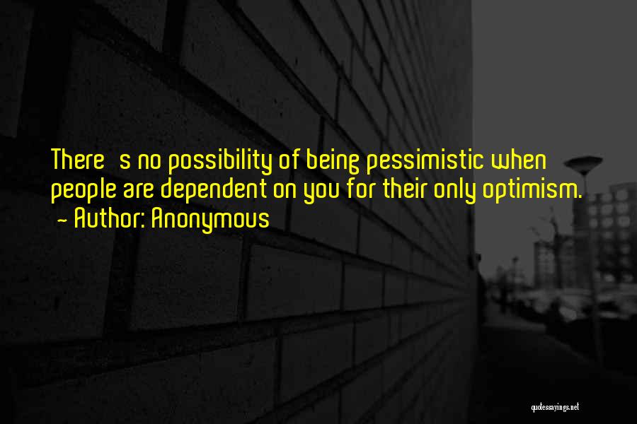 Anonymous Quotes: There's No Possibility Of Being Pessimistic When People Are Dependent On You For Their Only Optimism.