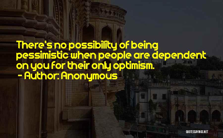 Anonymous Quotes: There's No Possibility Of Being Pessimistic When People Are Dependent On You For Their Only Optimism.