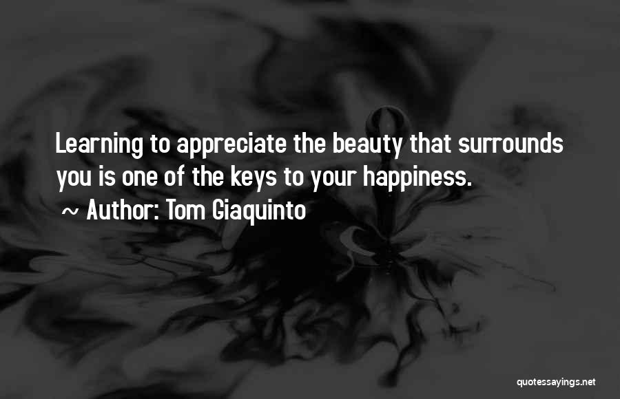 Tom Giaquinto Quotes: Learning To Appreciate The Beauty That Surrounds You Is One Of The Keys To Your Happiness.