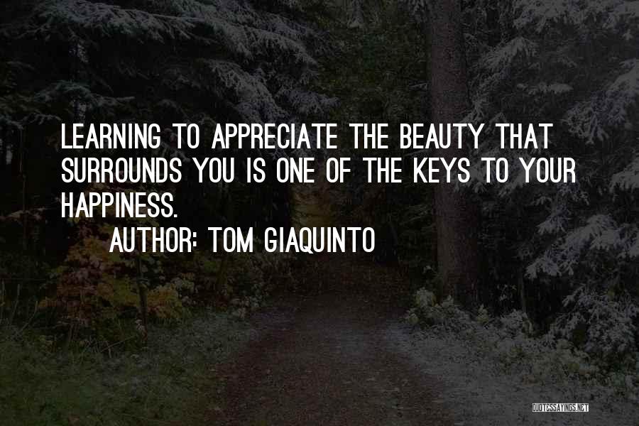 Tom Giaquinto Quotes: Learning To Appreciate The Beauty That Surrounds You Is One Of The Keys To Your Happiness.