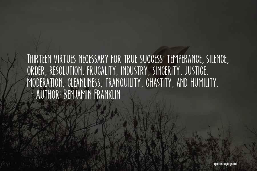 Benjamin Franklin Quotes: Thirteen Virtues Necessary For True Success: Temperance, Silence, Order, Resolution, Frugality, Industry, Sincerity, Justice, Moderation, Cleanliness, Tranquility, Chastity, And Humility.