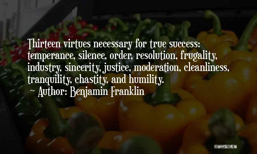 Benjamin Franklin Quotes: Thirteen Virtues Necessary For True Success: Temperance, Silence, Order, Resolution, Frugality, Industry, Sincerity, Justice, Moderation, Cleanliness, Tranquility, Chastity, And Humility.