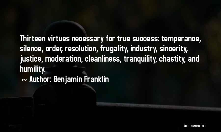 Benjamin Franklin Quotes: Thirteen Virtues Necessary For True Success: Temperance, Silence, Order, Resolution, Frugality, Industry, Sincerity, Justice, Moderation, Cleanliness, Tranquility, Chastity, And Humility.