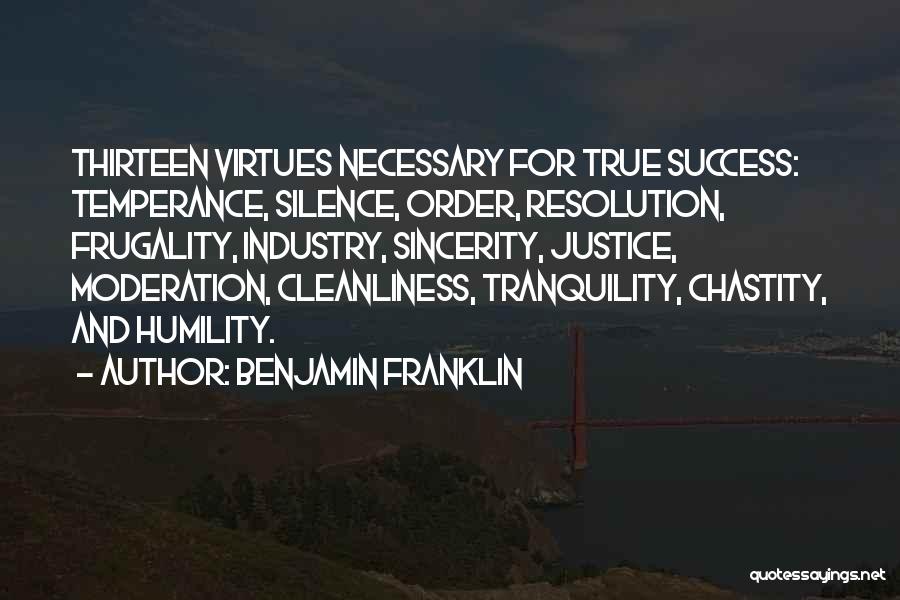 Benjamin Franklin Quotes: Thirteen Virtues Necessary For True Success: Temperance, Silence, Order, Resolution, Frugality, Industry, Sincerity, Justice, Moderation, Cleanliness, Tranquility, Chastity, And Humility.