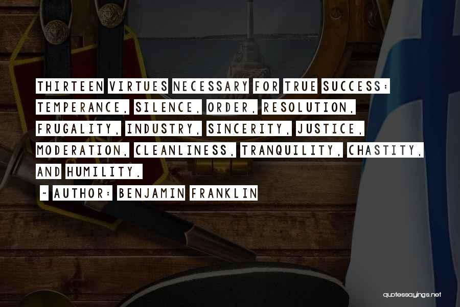 Benjamin Franklin Quotes: Thirteen Virtues Necessary For True Success: Temperance, Silence, Order, Resolution, Frugality, Industry, Sincerity, Justice, Moderation, Cleanliness, Tranquility, Chastity, And Humility.